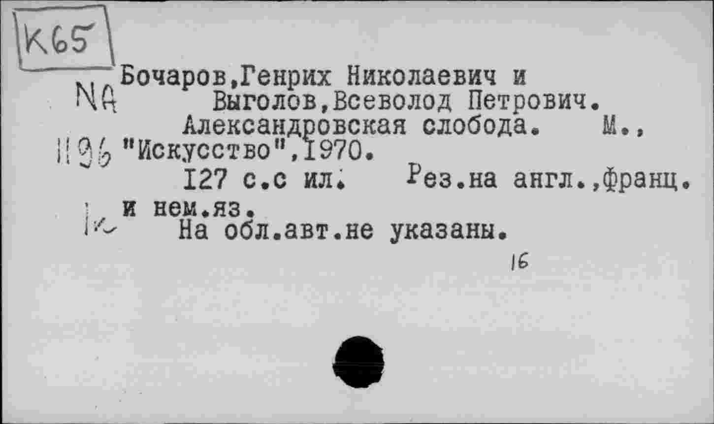 ﻿KG?
"T~ Бочаров,Генрих Николаевич и
ГчЦ Выголов,Всеволод Петрович.
Александровская слобода. М.»
I! 36’’Искусство",1970.
127 с.с ил» Рез.на англ.,франц
и нем.яз.
iz- На обл.авт.не указаны.